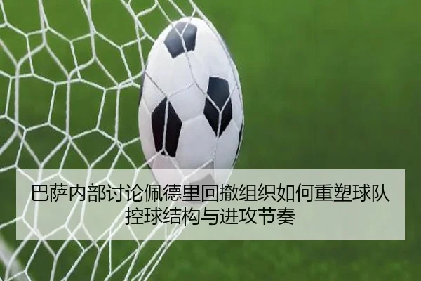 巴萨内部讨论佩德里回撤组织如何重塑球队控球结构与进攻节奏