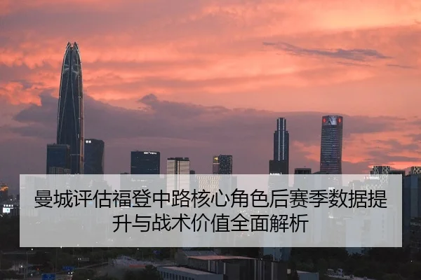 曼城评估福登中路核心角色后赛季数据提升与战术价值全面解析