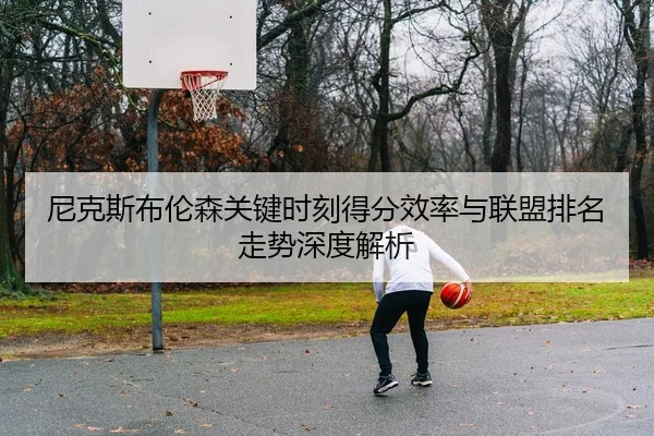 尼克斯布伦森关键时刻得分效率与联盟排名走势深度解析