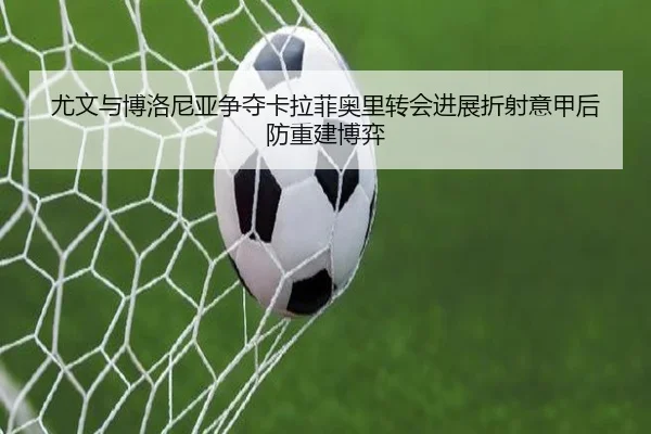 尤文与博洛尼亚争夺卡拉菲奥里转会进展折射意甲后防重建博弈